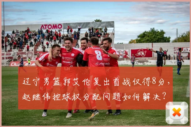 辽宁男篮郭艾伦复出首战仅得8分，赵继伟控球权分配问题如何解决？