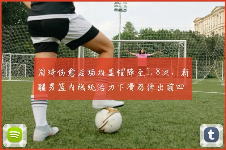 周琦伤愈后场均盖帽降至1.8次，新疆男篮内线统治力下滑恐掉出前四