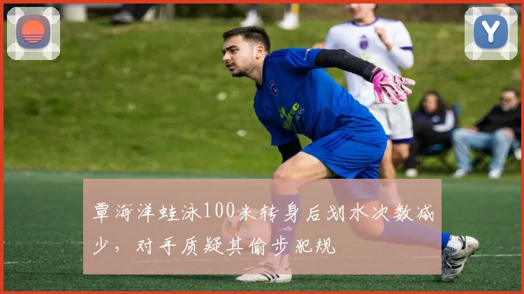 覃海洋蛙泳100米转身后划水次数减少，对手质疑其偷步犯规