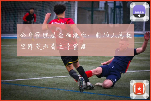 公牛管理层全面换血，前76人总裁空降芝加哥主导重建