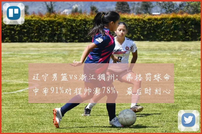 辽宁男篮vs浙江稠州：弗格罚球命中率91%对程帅澎78%，最后时刻心理素质对比