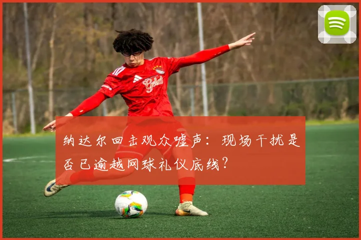 纳达尔回击观众嘘声：现场干扰是否已逾越网球礼仪底线？