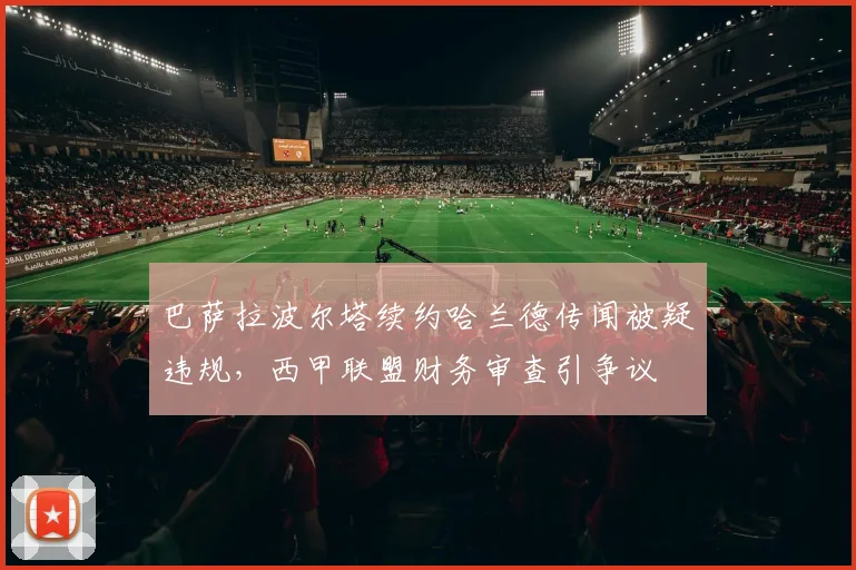 巴萨拉波尔塔续约哈兰德传闻被疑违规，西甲联盟财务审查引争议