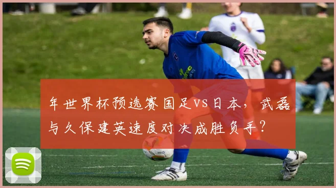 年世界杯预选赛国足vs日本，武磊与久保建英速度对决成胜负手？