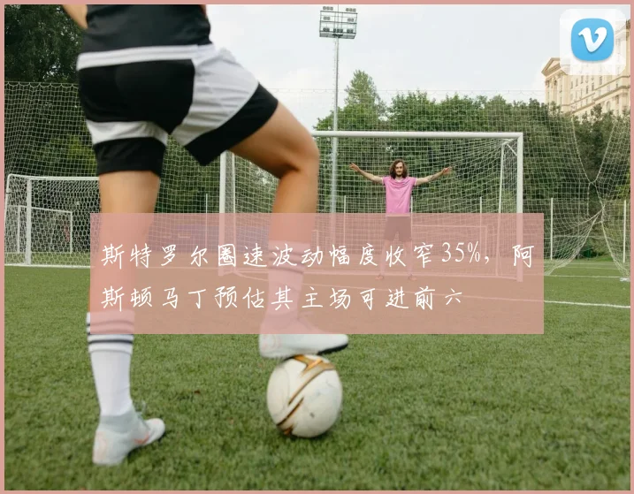 斯特罗尔圈速波动幅度收窄35%，阿斯顿马丁预估其主场可进前六