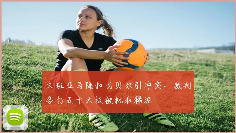 文班亚马隔扣戈贝尔引冲突，裁判各打五十大板被批和稀泥