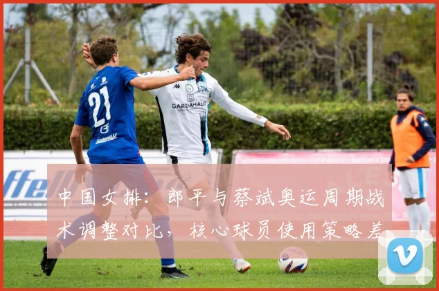 中国女排：郎平与蔡斌奥运周期战术调整对比，核心球员使用策略差异明显
